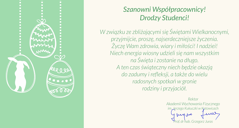 Szanowni Współpracownicy! Drodzy Studenci!  W związku ze zbliżającymi się Świętami Wielkanocnymi, przyjmijcie, proszę najserdeczniejsze życzenia. Życzę Wam Zdrowia, wiry i miłości! I nadziei! Niech energia wiosny udzieli się nam wszystkim na Święta i zostanie na długo. A ten czas świąteczny niech będzie okazją do zadumy i refleksji, a także do wielu radosnych spotkań w gronie rodziny i przyjaciół. 