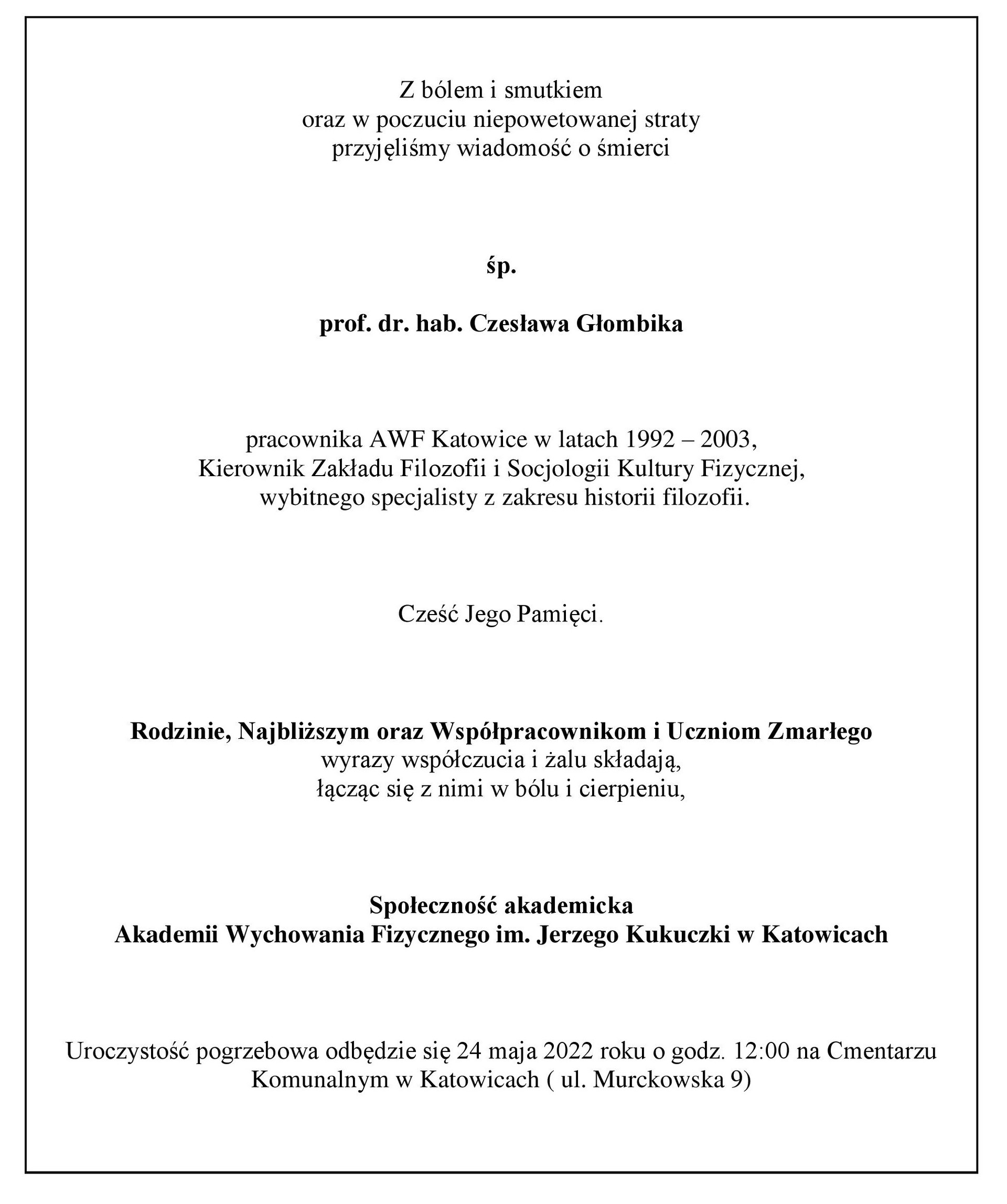 Z bólem i smutkiem oraz w poczuciu niepowetowanej straty przyjęliśmy wiadomość o śmierci  śp. prof. dr. hab. Czesława Głombika   pracownika AWF Katowice w latach 1992 – 2003, Kierownik Zakładu Filozofii i Socjologii Kultury Fizycznej,  wybitnego specjalisty z zakresu historii filozofii.   Cześć Jego Pamięci.  Rodzinie, Najbliższym oraz Współpracownikom i Uczniom Zmarłego wyrazy współczucia i żalu składają, łącząc się z nimi w bólu i cierpieniu,  Społeczność akademicka Akademii Wychowania Fizycznego im. Jerzego Kukuczki w Katowicach  Uroczystość pogrzebowa odbędzie się 24 maja 2022 roku o godz. 12:00 na Cmentarzu Komunalnym w Katowicach ( ul. Murckowska 9)